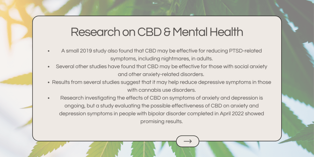 A small 2019 study also found that CBD may be effective for reducing PTSD-related symptoms, including nightmares, in adults. Several other studies have found that CBD may be effective for those with social anxiety and other anxiety-related disorders. Results from several studies suggest that it may help reduce depressive symptoms in those with cannabis use disorders. Research investigating the effects of CBD on symptoms of anxiety and depression is ongoing, but a study evaluating the possible effectiveness of CBD on anxiety and depression symptoms in people with bipolar disorder completed in April 2022 showed promising results.