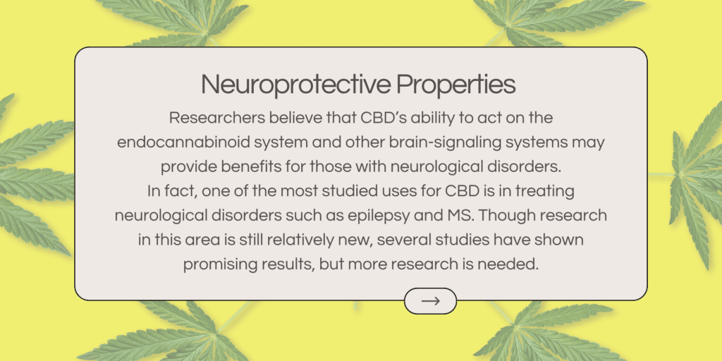 Researchers believe that CBD’s ability to act on the endocannabinoid system and other brain-signaling systems may provide benefits for those with neurological disorders. In fact, one of the most studied uses for CBD is in treating neurological disorders such as epilepsy and MS. Though research in this area is still relatively new, several studies have shown promising results, but more research is needed.