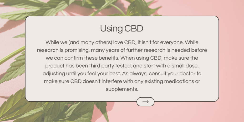 While we (and many others) love CBD, it isn't for everyone. While research is promising, many years of further research is needed before we can confirm these benefits. When using CBD, make sure the product has been third party tested, and start with a small dose, adjusting until you feel your best. As always, consult your doctor to make sure CBD doesn't interfere with any existing medications or supplements.