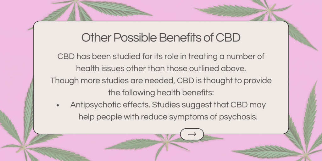 CBD has been studied for its role in treating a number of health issues other than those outlined above. Though more studies are needed, CBD is thought to provide the following health benefits: Antipsychotic effects. Studies suggest that CBD may help people with reduce symptoms of psychosis.