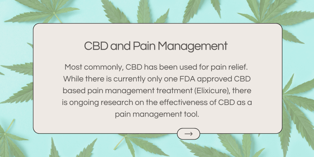 Most commonly, CBD has been used for pain relief. While there is currently only one FDA approved CBD based pain management treatment (Elixicure), there is ongoing research on the effectiveness of CBD as a pain management tool.