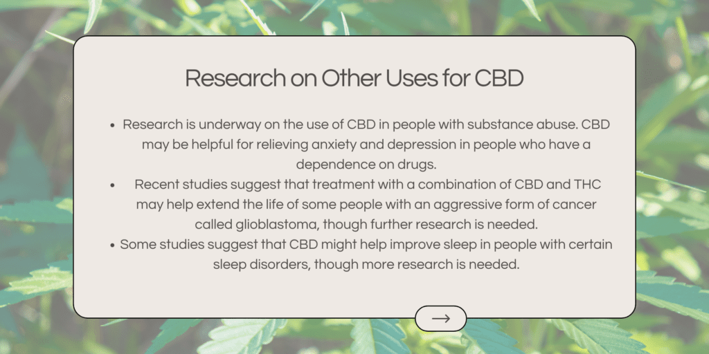 Research is underway on the use of CBD in people with substance abuse. CBD may be helpful for relieving anxiety and depression in people who have a dependence on drugs. Recent studies suggest that treatment with a combination of CBD and THC may help extend the life of some people with an aggressive form of cancer called glioblastoma, though further research is needed. Some studies suggest that CBD might help improve sleep in people with certain sleep disorders, though more research is needed.