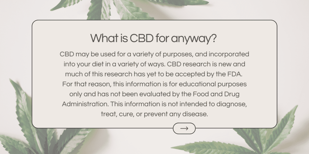 CBD may be used for a variety of purposes, and incorporated into your diet in a variety of ways. CBD research is new and much of this research has yet to be accepted by the FDA. For that reason, this information is for educational purposes only and has not been evaluated by the Food and Drug Administration. This information is not intended to diagnose, treat, cure, or prevent any disease.